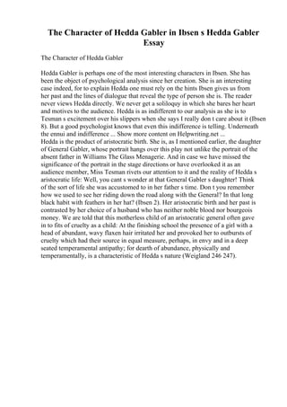 The Character of Hedda Gabler in Ibsen s Hedda Gabler
Essay
The Character of Hedda Gabler
Hedda Gabler is perhaps one of the most interesting characters in Ibsen. She has
been the object of psychological analysis since her creation. She is an interesting
case indeed, for to explain Hedda one must rely on the hints Ibsen gives us from
her past and the lines of dialogue that reveal the type of person she is. The reader
never views Hedda directly. We never get a soliloquy in which she bares her heart
and motives to the audience. Hedda is as indifferent to our analysis as she is to
Tesman s excitement over his slippers when she says I really don t care about it (Ibsen
8). But a good psychologist knows that even this indifference is telling. Underneath
the ennui and indifference ... Show more content on Helpwriting.net ...
Hedda is the product of aristocratic birth. She is, as I mentioned earlier, the daughter
of General Gabler, whose portrait hangs over this play not unlike the portrait of the
absent father in Williams The Glass Menagerie. And in case we have missed the
significance of the portrait in the stage directions or have overlooked it as an
audience member, Miss Tesman rivets our attention to it and the reality of Hedda s
aristocratic life: Well, you cant s wonder at that General Gabler s daughter! Think
of the sort of life she was accustomed to in her father s time. Don t you remember
how we used to see her riding down the road along with the General? In that long
black habit with feathers in her hat? (Ibsen 2). Her aristocratic birth and her past is
contrasted by her choice of a husband who has neither noble blood nor bourgeois
money. We are told that this motherless child of an aristocratic general often gave
in to fits of cruelty as a child: At the finishing school the presence of a girl with a
head of abundant, wavy flaxen hair irritated her and provoked her to outbursts of
cruelty which had their source in equal measure, perhaps, in envy and in a deep
seated temperamental antipathy; for dearth of abundance, physically and
temperamentally, is a characteristic of Hedda s nature (Weigland 246 247).
 