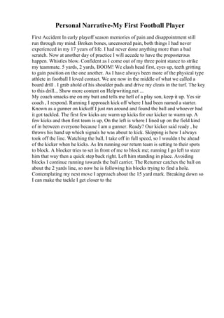 Personal Narrative-My First Football Player
First Accident In early playoff season memories of pain and disappointment still
run through my mind. Broken bones, uncensored pain, both things I had never
experienced in my 17 years of life. I had never done anything more than a bad
scratch. Now at another day of practice I will accede to have the preposterous
happen. Whistles blow. Confident as I come out of my three point stance to strike
my teammate. 5 yards, 2 yards, BOOM! We clash head first, eyes up, teeth gritting
to gain position on the one another. As I have always been more of the physical type
athlete in football I loved contact. We are now in the middle of what we called a
board drill . I grab ahold of his shoulder pads and drive my cleats in the turf. The key
to this drill... Show more content on Helpwriting.net ...
My coach smacks me on my butt and tells me hell of a play son, keep it up. Yes sir
coach , I respond. Running I approach kick off where I had been named a starter.
Known as a gunner on kickoff I just ran around and found the ball and whoever had
it got tackled. The first few kicks are warm up kicks for our kicker to warm up. A
few kicks and then first team is up. On the left is where I lined up on the field kind
of in between everyone because I am a gunner. Ready? Our kicker said ready , he
throws his hand up which signals he was about to kick. Skipping is how I always
took off the line. Watching the ball, I take off in full speed, so I wouldn t be ahead
of the kicker when he kicks. As Im running our return team is setting to their spots
to block. A blocker tries to set in front of me to block me; running I go left to steer
him that way then a quick step back right. Left him standing in place. Avoiding
blocks I continue running towards the ball carrier. The Returner catches the ball on
about the 2 yards line, so now he is following his blocks trying to find a hole.
Contemplating my next move I approach about the 15 yard mark. Breaking down so
I can make the tackle I get closer to the
 