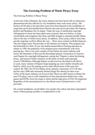 The Growing Problem of Music Piracy Essay
The Growing Problem of Music Piracy
At the turn of the millenium, the music industry has been faced with an unforeseen
phenomenon that has affected its very foundation mass scale music piracy. The
decline of CD sales in the past three years have been blamed on the availability of
songs that can be downloaded from Internet sites and service providers like Napster,
KaZaA and Morpheus free of charge. Today the issue of intellectual copyright
infringement in music has been taken more seriously than ever before, as large
record labels and companies like Sony and EMI struggle to maintain healthy album
sales in the face of online music piracy. In addition, music piracy affects more than
just the corporate world it affects the very ... Show more content on Helpwriting.net ...
The first illegal music file provider on the Internet was Napster. This program was
the brainchild of a then 18 year old student named Shawn Fanning and upon its
release in 1999, the popularity of his program grew tremendously with every
passing day. Thus it was only a matter of time before the music industry took
notice. By December of that year the Recording Industry Association of America
sued Napster for copyright infringement, stating that ?Napster is about facilitating
piracy, and trying to build a business on the backs of artists and copyright
owners.?(McManus) Although Napster would soon lose the battle to the RIAA
in court, many variants of Napster began popping up, most notably Gnutella and
KaZaA, which were file sharing services that offered more of the same free
content. By 2003, the US $14 billion music industry witnessed a 31% CD sales
decline since 2000 and continually blamed illegal file sharing for their woes.
Critics of the music industry say however that ?there are other factors to blame [for
poor CD sales], such as stiff competition for the entertainment dollar from video
games and DVDs, fewer hit songs or artists and the high price of CDs.?(Evangelista)
Regardless of the reasoning however, the ethical issue of pirated music is still
prevalent.
On a moral standpoint, record labels view people who collect and share copyrighted
music without paying royalties or compensation to the
 