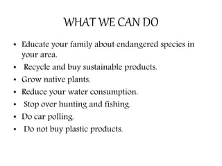 WHAT WE CAN DO
• Educate your family about endangered species in
your area.
• Recycle and buy sustainable products.
• Grow native plants.
• Reduce your water consumption.
• Stop over hunting and fishing.
• Do car polling.
• Do not buy plastic products.
 