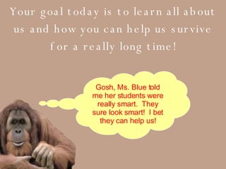 Your goal today is to learn all about us and how you can help us survive for a really long time! Gosh, Ms. Blue told me her students were really smart.  They sure look smart!  I bet they can help us! 