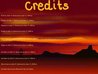 Wolf on slide 10, Retrieved on June 13, 2004 at  http://www.lioncrusher.com/animal.asp?animal=27 Whales on slide 11, Retrieved on June 13, 2004 at  http://www.sailhawaii.com/whales.html Manatee on slide 13, Retrieved on June 13, 2004 at  http://www.savethemanatee.org/ Panda on slide 16, Retrieved on June 13, 2004 at http://www.sandiegozoo.org/pandas/pandacam/ Snow leopard on slide 18, Retrieved on June 13, 2004 at  http://www.snowleopard.org/ecard/card.html Hippo on slide 21, Retrieved on June 13, 2004 at  http://animaldiversity.ummz.umich.edu/site/accounts/information/Hippopotamus_amphibius.html Sun Bear on Slide 23, Retrieved on June 13, 2004 at  http://www.bagheera.com/inthewild/van_anim_sunbear .htm Sun Bear on slide 23, Retrieved on June 13, 2004 at  http://www.oaklandzoo.org/atoz/azsunber.html Brown bear on slide 25, Retrieved on June 13, 2004 at  http://www.nationalgeographic.com/kids/creature_feature/0010/brownbears.html All other clip art form Microsoft Clip Art Gallery 