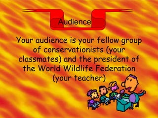 Audience Your audience is your fellow group of conservationists (your classmates) and the president of the World Wildlife Federation (your teacher) 
