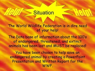 Situation Help! Help! The World Wildlife Federation is in dire need of your help! The Data base of information about the 100’s of endangered, threatened, and extinct animals has been lost and MUST be replaced! You have been chosen to help save an endangered animal by creating a PowerPoint Presentation and Written Report for the WWF. 