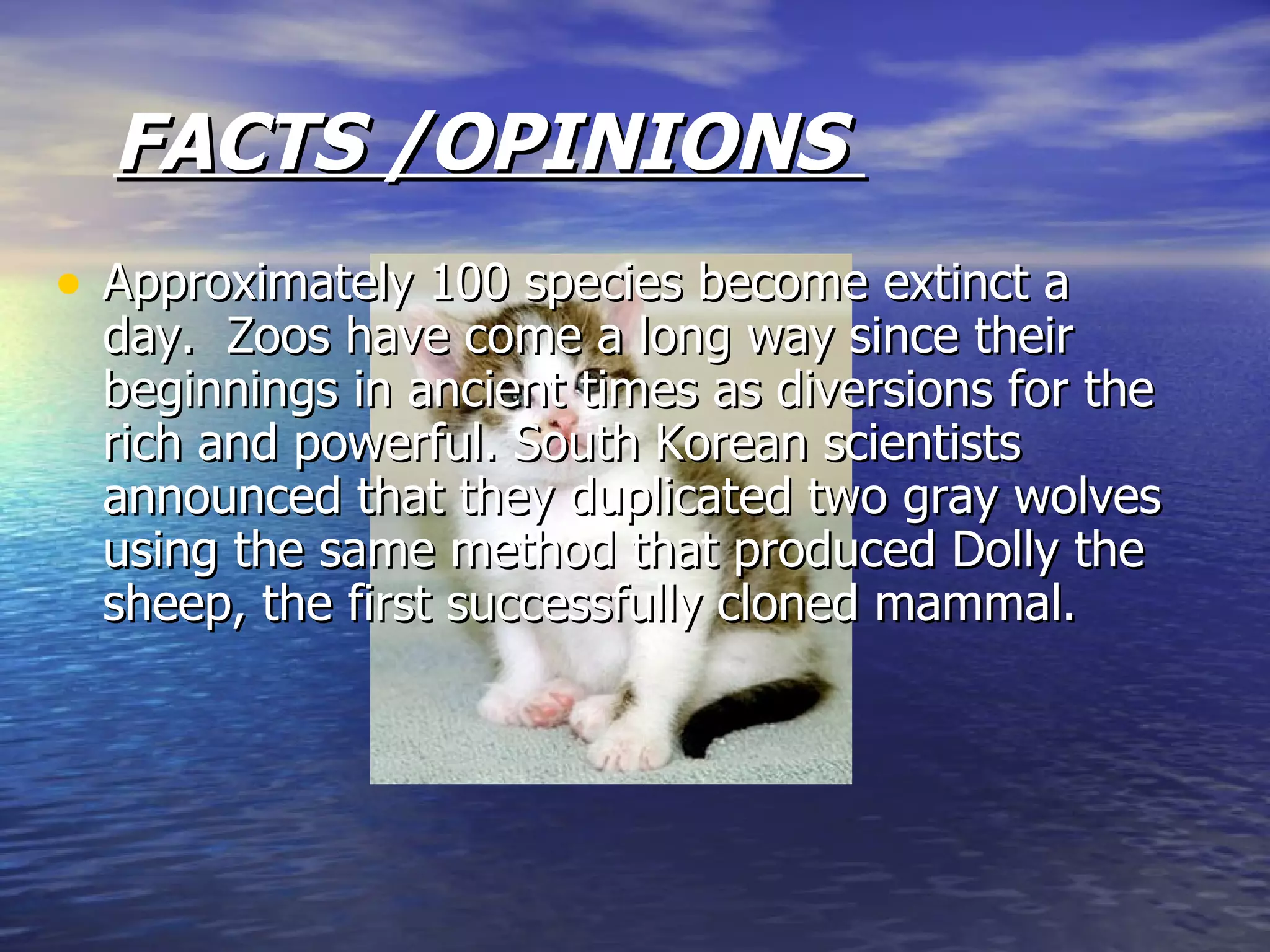 FACTS /OPINIONS  Approximately 100 species become extinct a day.  Zoos have come a long way since their beginnings in ancient times as diversions for the rich and powerful. South Korean scientists announced that they duplicated two gray wolves using the same method that produced Dolly the sheep, the first successfully cloned mammal.  