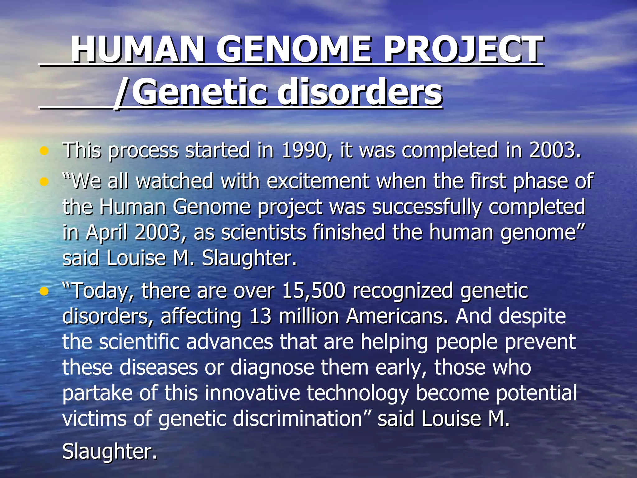HUMAN GENOME PROJECT   /Genetic disorders This process started in 1990, it was completed in 2003. “ We all watched with excitement when the first phase of the Human Genome project was successfully completed in April 2003, as scientists finished the human genome” said Louise M. Slaughter. “ Today, there are over 15,500 recognized genetic disorders, affecting 13 million Americans.  And despite the scientific advances that are helping people prevent these diseases or diagnose them early, those who partake of this innovative technology become potential victims of genetic discrimination”  said Louise M. Slaughter.   