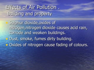 Effects of Air Pollution .   Building and property Sulphur dioxide,oxides of nitrogen,nitrogen dioxide causes acid rain, corrode and weaken buildings. Dust, smoke, fumes dirty building. Oxides of nitrogen cause fading of colours.  