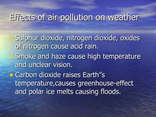 Effects of air pollution on weather Sulphur dioxide, nitrogen dioxide, oxides of nitrogen cause acid rain. Smoke and haze cause high temperature and unclear vision. Carbon dioxide raises Earth”s temperature,causes greenhouse-effect and polar ice melts causing floods. 