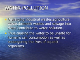 WATER POLLUTION Disharging industrial wastes,agriculture waste,dosmetik wastes and sewage into rivers contribute to water pollution. Thus,causing the water to be unsafe for human’s can consumption as well as endangering the lives of aquatik organisms. 
