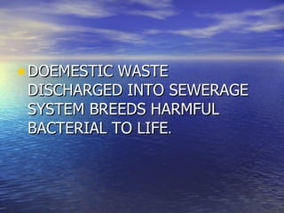 DOEMESTIC WASTE DISCHARGED INTO SEWERAGE SYSTEM BREEDS HARMFUL BACTERIAL TO LIFE .  