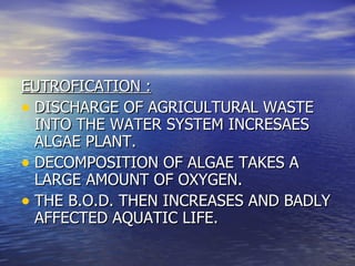 EUTROFICATION : DISCHARGE OF AGRICULTURAL WASTE INTO THE WATER SYSTEM INCRESAES ALGAE PLANT.  DECOMPOSITION OF ALGAE TAKES A LARGE AMOUNT OF OXYGEN.  THE B.O.D. THEN INCREASES AND BADLY AFFECTED AQUATIC LIFE. 