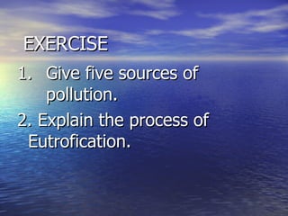   EXERCISE 1. Give five sources of  pollution. 2. Explain the process of  Eutrofication.  
