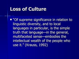 Loss of Culture “ Of supreme significance in relation to linguistic diversity, and to local languages in particular, is the simple truth that language—in the general, multifaceted sense—embodies the intellectual wealth of the people who use it.” (Krauss, 1992) 