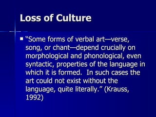 Loss of Culture “ Some forms of verbal art—verse, song, or chant—depend crucially on morphological and phonological, even syntactic, properties of the language in which it is formed.  In such cases the art could not exist without the language, quite literally.” (Krauss, 1992) 
