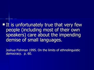 It is unfortunately true that very few people (including most of their own speakers) care about the impending demise of small languages. Joshua Fishman 1995. On the limits of ethnolinguistic democracy.  p. 60. 