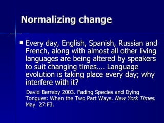 Normalizing change Every day, English, Spanish, Russian and French, along with almost all other living languages are being altered by speakers to suit changing times…. Language evolution is taking place every day; why interfere with it? David Berreby 2003. Fading Species and Dying Tongues: When the Two Part Ways.  New York Times . May  27:F3.  