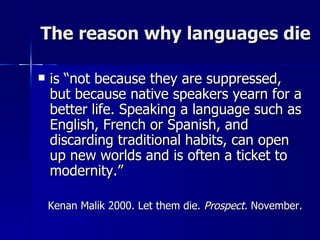 The reason why languages die is “not because they are suppressed, but because native speakers yearn for a better life. Speaking a language such as English, French or Spanish, and discarding traditional habits, can open up new worlds and is often a ticket to modernity.”  Kenan Malik 2000. Let them die.  Prospect.  November. 