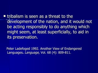 tribalism is seen as a threat to the development of the nation, and it would not be acting responsibly to do anything which might seem, at least superficially, to aid in its preservation.  Peter Ladefoged 1992. Another View of Endangered Languages .  Language , Vol. 68 (4): 809-811. 