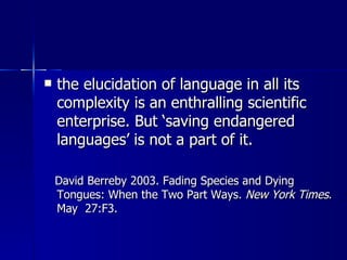 the elucidation of language in all its complexity is an enthralling scientific enterprise. But ‘saving endangered languages’ is not a part of it.  David Berreby 2003. Fading Species and Dying Tongues: When the Two Part Ways.  New York Times . May  27:F3.  