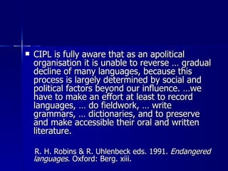 CIPL is fully aware that as an apolitical organisation it is unable to reverse … gradual decline of many languages, because this process is largely determined by social and political factors beyond our influence. …we have to make an effort at least to record languages, … do fieldwork, … write grammars, … dictionaries, and to preserve and make accessible their oral and written literature.  R. H. Robins & R. Uhlenbeck eds. 1991.  Endangered languages . Oxford: Berg. xiii. 