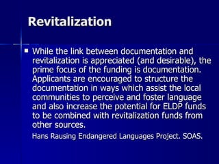 Revitalization While the link between documentation and revitalization is appreciated (and desirable), the prime focus of the funding is documentation. Applicants are encouraged to structure the documentation in ways which assist the local communities to perceive and foster language and also increase the potential for ELDP funds to be combined with revitalization funds from other sources. Hans Rausing Endangered Languages Project. SOAS. 