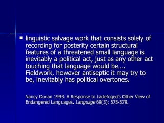 linguistic salvage work that consists solely of recording for posterity certain structural features of a threatened small language is inevitably a political act, just as any other act touching that language would be…. Fieldwork, however antiseptic it may try to be, inevitably has political overtones. Nancy Dorian 1993. A Response to Ladefoged's Other View of Endangered Languages .  Language  69(3): 575-579. 