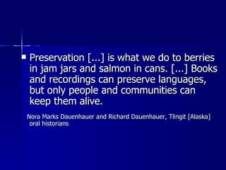 Preservation [...] is what we do to berries in jam jars and salmon in cans. [...] Books and recordings can preserve languages, but only people and communities can keep them alive. Nora Marks Dauenhauer and Richard Dauenhauer, Tlingit [Alaska] oral historians  