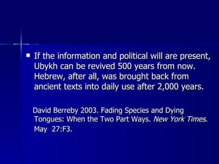 If the information and political will are present, Ubykh can be revived 500 years from now. Hebrew, after all, was brought back from ancient texts into daily use after 2,000 years.  David Berreby 2003. Fading Species and Dying Tongues: When the Two Part Ways.  New York Times . May  27:F3.   