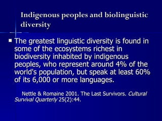 Indigenous peoples and biolinguistic diversity The greatest linguistic diversity is found in some of the ecosystems richest in biodiversity inhabited by indigenous peoples, who represent around 4% of the world's population, but speak at least 60% of its 6,000 or more languages.   Nettle & Romaine 2001. The Last Survivors.  Cultural Survival Quarterly  25(2):44. 