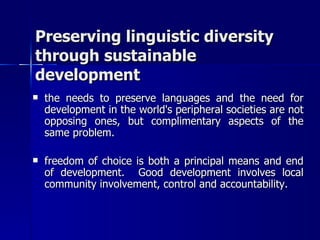 Preserving linguistic diversity through sustainable development the needs to preserve languages and the need for development in the world's peripheral societies are not opposing ones, but complimentary aspects of the same problem. freedom of choice is both a principal means and end of development.  Good development involves local community involvement, control and accountability.  