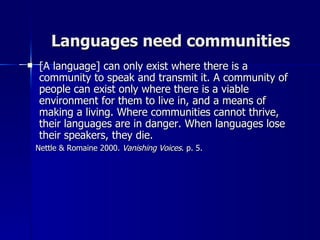 Languages need communities [A language] can only exist where there is a community to speak and transmit it. A community of people can exist only where there is a viable environment for them to live in, and a means of making a living. Where communities cannot thrive, their languages are in danger. When languages lose their speakers, they die.   Nettle & Romaine 2000.  Vanishing Voices . p. 5. 