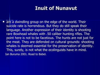 Inuit of Nunavut are a dwindling group on the edge of the world. Their suicide rate is horrendous. But they do still speak their language. Another expression of their identity is shooting rare Bowhead whales with .50 caliber hunting rifles. The point here is not to be facetious. The hunts are not just for the meat. They are defended on cultural grounds: shooting whales is deemed essential for the preservation of identity. This, surely, is not what the ecolinguists have in mind. Ian Buruma 2001. Road to Babel.  