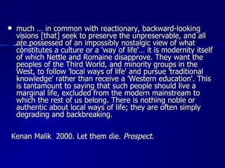 much … in common with reactionary, backward-looking visions [that] seek to preserve the unpreservable, and all are possessed of an impossibly nostalgic view of what constitutes a culture or a 'way of life'… it is modernity itself of which Nettle and Romaine disapprove. They want the peoples of the Third World, and minority groups in the West, to follow 'local ways of life' and pursue 'traditional knowledge' rather than receive a 'Western education'. This is tantamount to saying that such people should live a marginal life, excluded from the modern mainstream to which the rest of us belong. There is nothing noble or authentic about local ways of life; they are often simply degrading and backbreaking. Kenan Malik  2000. Let them die.  Prospect . 