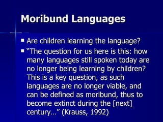 Moribund Languages Are children learning the language? “ The question for us here is this: how many languages still spoken today are no longer being learning by children?  This is a key question, as such languages are no longer viable, and can be defined as moribund, thus to become extinct during the [next] century…” (Krauss, 1992) 