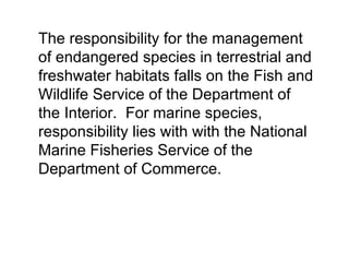 The responsibility for the management
of endangered species in terrestrial and
freshwater habitats falls on the Fish and
Wildlife Service of the Department of
the Interior. For marine species,
responsibility lies with with the National
Marine Fisheries Service of the
Department of Commerce.
 