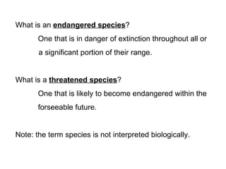What is an endangered species?
       One that is in danger of extinction throughout all or
       a significant portion of their range.


What is a threatened species?
       One that is likely to become endangered within the
       forseeable future.


Note: the term species is not interpreted biologically.
 