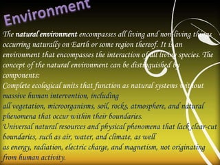 The natural environment encompasses all living and non-living things
occurring naturally on Earth or some region thereof. It is an
environment that encompasses the interaction of all living species. The
concept of the natural environment can be distinguished by
components:
Complete ecological units that function as natural systems without
massive human intervention, including
all vegetation, microorganisms, soil, rocks, atmosphere, and natural
phenomena that occur within their boundaries.
Universal natural resources and physical phenomena that lack clear-cut
boundaries, such as air, water, and climate, as well
as energy, radiation, electric charge, and magnetism, not originating
from human activity.
 