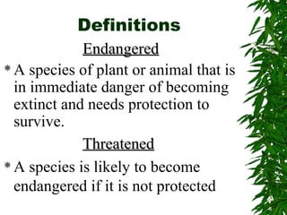 Definitions 
EEnnddaannggeerreedd 
A species of plant or animal that is 
in immediate danger of becoming 
extinct and needs protection to 
survive. 
TThhrreeaatteenneedd 
A species is likely to become 
endangered if it is not protected 
 