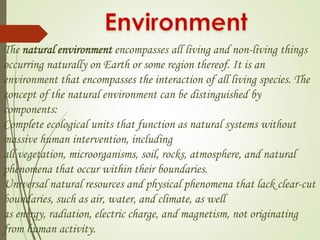 The natural environment encompasses all living and non-living things 
occurring naturally on Earth or some region thereof. It is an 
environment that encompasses the interaction of all living species. The 
concept of the natural environment can be distinguished by 
components: 
Complete ecological units that function as natural systems without 
massive human intervention, including 
all vegetation, microorganisms, soil, rocks, atmosphere, and natural 
phenomena that occur within their boundaries. 
Universal natural resources and physical phenomena that lack clear-cut 
boundaries, such as air, water, and climate, as well 
as energy, radiation, electric charge, and magnetism, not originating 
from human activity. 
 