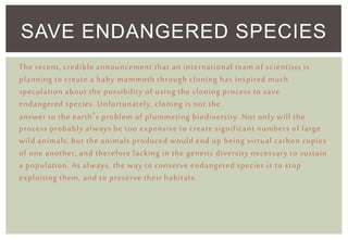 SAVE ENDANGERED SPECIES
The recent, credible announcement that an international team of scientists is
planning to create a baby mammoth through cloning has inspired much
speculation about the possibility of using the cloning process to save
endangered species. Unfortunately, cloning is not the
answer to the earth’s problem of plummeting biodiversity. Not only will the
process probably always be too expensive to create significant numbers of large
wild animals, but the animals produced would end up being virtual carbon copies
of one another, and therefore lacking in the genetic diversity necessary to sustain
a population. As always, the way to conserve endangered species is to stop
exploiting them, and to preserve their habitats.
 