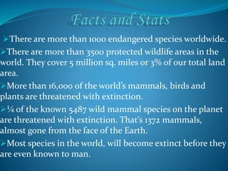 There are more than 1000 endangered species worldwide.
There are more than 3500 protected wildlife areas in the
world. They cover 5 million sq. miles or 3% of our total land
area.
More than 16,000 of the world’s mammals, birds and
plants are threatened with extinction.
¼ of the known 5487 wild mammal species on the planet
are threatened with extinction. That’s 1372 mammals,
almost gone from the face of the Earth.
Most species in the world, will become extinct before they
are even known to man.
 