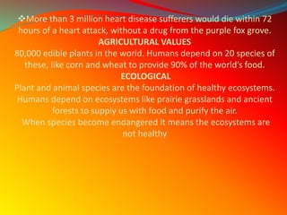 More than 3 million heart disease sufferers would die within 72
hours of a heart attack, without a drug from the purple fox grove.
AGRICULTURAL VALUES
80,000 edible plants in the world. Humans depend on 20 species of
these, like corn and wheat to provide 90% of the world’s food.
ECOLOGICAL
Plant and animal species are the foundation of healthy ecosystems.
Humans depend on ecosystems like prairie grasslands and ancient
forests to supply us with food and purify the air.
When species become endangered it means the ecosystems are
not healthy
 