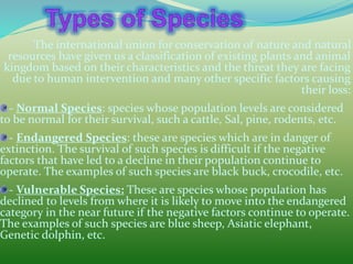 The international union for conservation of nature and natural
resources have given us a classification of existing plants and animal
kingdom based on their characteristics and the threat they are facing
due to human intervention and many other specific factors causing
their loss:
- Normal Species: species whose population levels are considered
to be normal for their survival, such a cattle, Sal, pine, rodents, etc.
- Endangered Species: these are species which are in danger of
extinction. The survival of such species is difficult if the negative
factors that have led to a decline in their population continue to
operate. The examples of such species are black buck, crocodile, etc.
- Vulnerable Species: These are species whose population has
declined to levels from where it is likely to move into the endangered
category in the near future if the negative factors continue to operate.
The examples of such species are blue sheep, Asiatic elephant,
Genetic dolphin, etc.
 