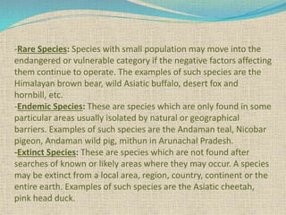 -Rare Species: Species with small population may move into the
endangered or vulnerable category if the negative factors affecting
them continue to operate. The examples of such species are the
Himalayan brown bear, wild Asiatic buffalo, desert fox and
hornbill, etc.
-Endemic Species: These are species which are only found in some
particular areas usually isolated by natural or geographical
barriers. Examples of such species are the Andaman teal, Nicobar
pigeon, Andaman wild pig, mithun in Arunachal Pradesh.
-Extinct Species: These are species which are not found after
searches of known or likely areas where they may occur. A species
may be extinct from a local area, region, country, continent or the
entire earth. Examples of such species are the Asiatic cheetah,
pink head duck.
 