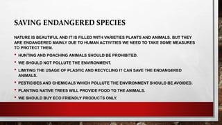 SAVING ENDANGERED SPECIES
NATURE IS BEAUTIFUL AND IT IS FILLED WITH VARIETIES PLANTS AND ANIMALS. BUT THEY
ARE ENDANGERED MAINLY DUE TO HUMAN ACTIVITIES WE NEED TO TAKE SOME MEASURES
TO PROTECT THEM.
• HUNTING AND POACHING ANIMALS SHOULD BE PROHIBITED.
• WE SHOULD NOT POLLUTE THE ENVIRONMENT.
• LIMITING THE USAGE OF PLASTIC AND RECYCLING IT CAN SAVE THE ENDANGERED
ANIMALS.
• PESTICIDES AND CHEMICALS WHICH POLLUTE THE ENVIRONMENT SHOULD BE AVOIDED.
• PLANTING NATIVE TREES WILL PROVIDE FOOD TO THE ANIMALS.
• WE SHOULD BUY ECO FRIENDLY PRODUCTS ONLY.
 