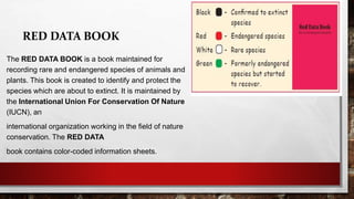 RED DATA BOOK
The RED DATA BOOK is a book maintained for
recording rare and endangered species of animals and
plants. This book is created to identify and protect the
species which are about to extinct. It is maintained by
the International Union For Conservation Of Nature
(IUCN), an
international organization working in the field of nature
conservation. The RED DATA
book contains color-coded information sheets.
 