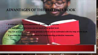 ADVANTAGES OF THE RED DATA BOOK
• It helps to evaluate the population of a particular species.
• The data given in this book can be used at the global level.
• The risk of a species becoming globally extinct can be estimated with the help of this book.
• It provides the necessary guidelines for implementing protective measures.
 