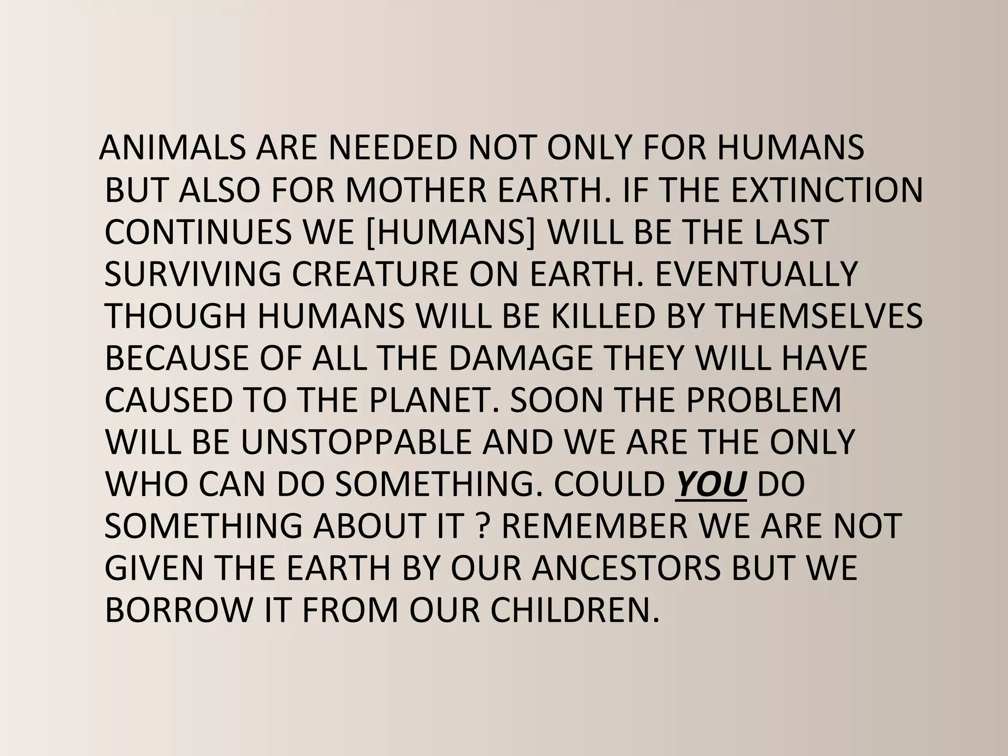 ANIMALS ARE NEEDED NOT ONLY FOR HUMANS
BUT ALSO FOR MOTHER EARTH. IF THE EXTINCTION
CONTINUES WE [HUMANS] WILL BE THE LAST
SURVIVING CREATURE ON EARTH. EVENTUALLY
THOUGH HUMANS WILL BE KILLED BY THEMSELVES
BECAUSE OF ALL THE DAMAGE THEY WILL HAVE
CAUSED TO THE PLANET. SOON THE PROBLEM
WILL BE UNSTOPPABLE AND WE ARE THE ONLY
WHO CAN DO SOMETHING. COULD YOU DO
SOMETHING ABOUT IT ? REMEMBER WE ARE NOT
GIVEN THE EARTH BY OUR ANCESTORS BUT WE
BORROW IT FROM OUR CHILDREN.
 