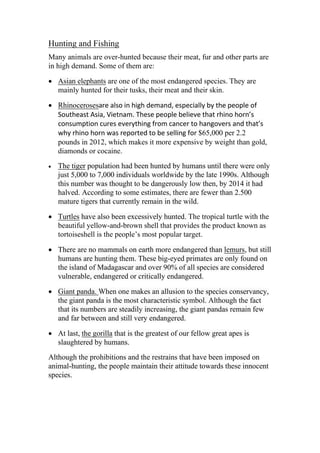 Hunting and Fishing
Many animals are over-hunted because their meat, fur and other parts are
in high demand. Some of them are:
• Asian elephants are one of the most endangered species. They are
mainly hunted for their tusks, their meat and their skin.
• Rhinocerosesare also in high demand, especially by the people of
Southeast Asia, Vietnam. These people believe that rhino horn’s
consumption cures everything from cancer to hangovers and that’s
why rhino horn was reported to be selling for $65,000 per 2.2
pounds in 2012, which makes it more expensive by weight than gold,
diamonds or cocaine.
• The tiger population had been hunted by humans until there were only
just 5,000 to 7,000 individuals worldwide by the late 1990s. Although
this number was thought to be dangerously low then, by 2014 it had
halved. According to some estimates, there are fewer than 2.500
mature tigers that currently remain in the wild.
• Turtles have also been excessively hunted. The tropical turtle with the
beautiful yellow-and-brown shell that provides the product known as
tortoiseshell is the people’s most popular target.
• There are no mammals on earth more endangered than lemurs, but still
humans are hunting them. These big-eyed primates are only found on
the island of Madagascar and over 90% of all species are considered
vulnerable, endangered or critically endangered.
• Giant panda. When one makes an allusion to the species conservancy,
the giant panda is the most characteristic symbol. Although the fact
that its numbers are steadily increasing, the giant pandas remain few
and far between and still very endangered.
• At last, the gorilla that is the greatest of our fellow great apes is
slaughtered by humans.
Although the prohibitions and the restrains that have been imposed on
animal-hunting, the people maintain their attitude towards these innocent
species.
 
