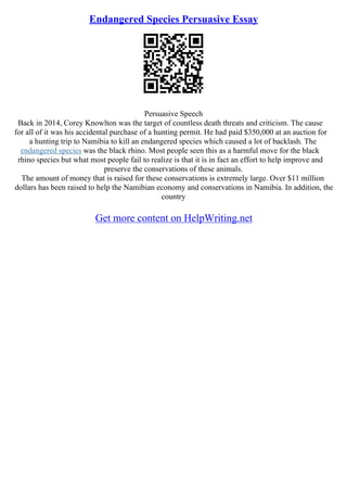 Endangered Species Persuasive Essay
Persuasive Speech
Back in 2014, Corey Knowlton was the target of countless death threats and criticism. The cause
for all of it was his accidental purchase of a hunting permit. He had paid $350,000 at an auction for
a hunting trip to Namibia to kill an endangered species which caused a lot of backlash. The
endangered species was the black rhino. Most people seen this as a harmful move for the black
rhino species but what most people fail to realize is that it is in fact an effort to help improve and
preserve the conservations of these animals.
The amount of money that is raised for these conservations is extremely large. Over $11 million
dollars has been raised to help the Namibian economy and conservations in Namibia. In addition, the
country
Get more content on HelpWriting.net
 